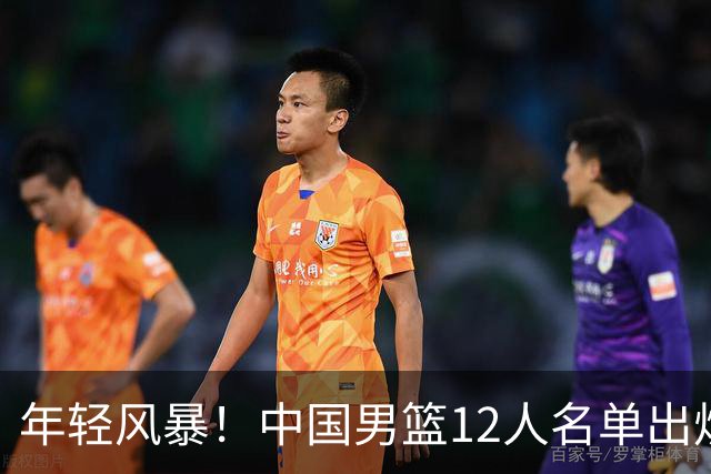 年轻风暴！中国男篮12人名单出炉，杨瀚森扛大旗，内线锋线很强
